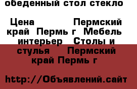 обеденный стол стекло › Цена ­ 6 080 - Пермский край, Пермь г. Мебель, интерьер » Столы и стулья   . Пермский край,Пермь г.